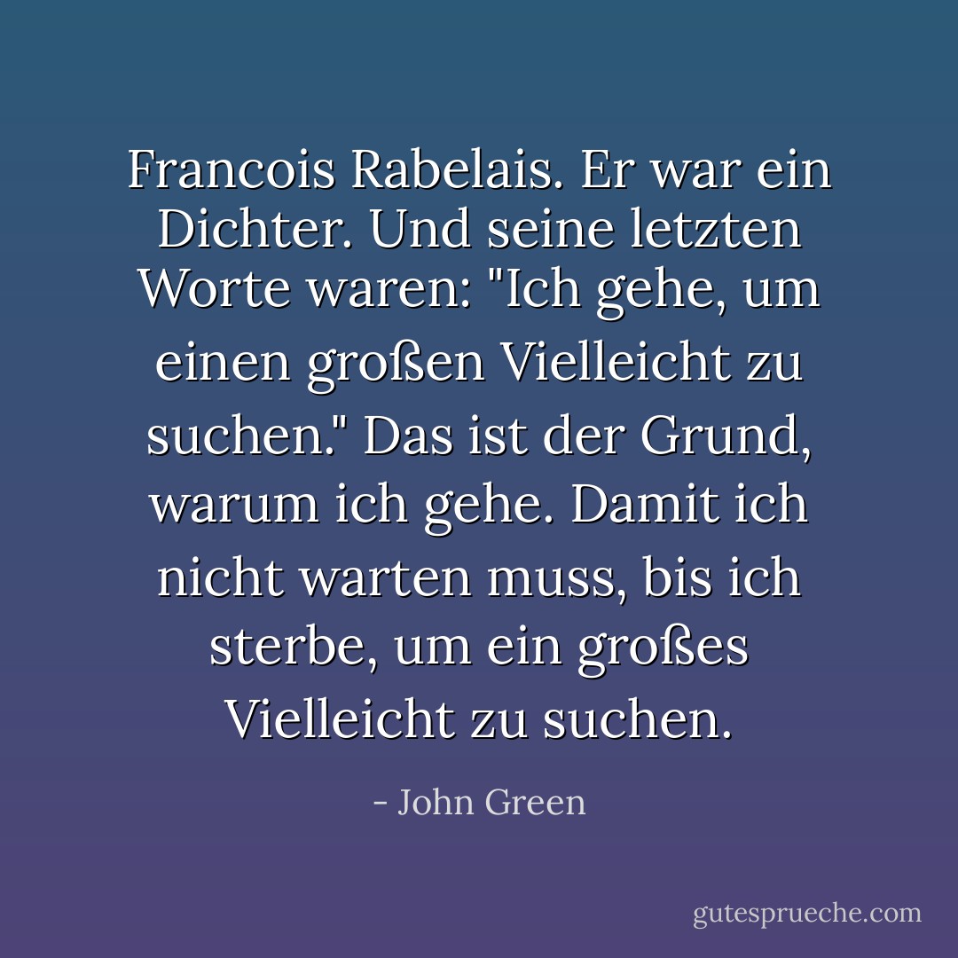 Francois Rabelais. Er war ein Dichter. Und seine letzten Worte waren: "Ich gehe, um einen großen Vielleicht zu suchen." Das ist der Grund, warum ich gehe. Damit ich nicht warten muss, bis ich sterbe, um ein großes Vielleicht zu suchen. - John Green<