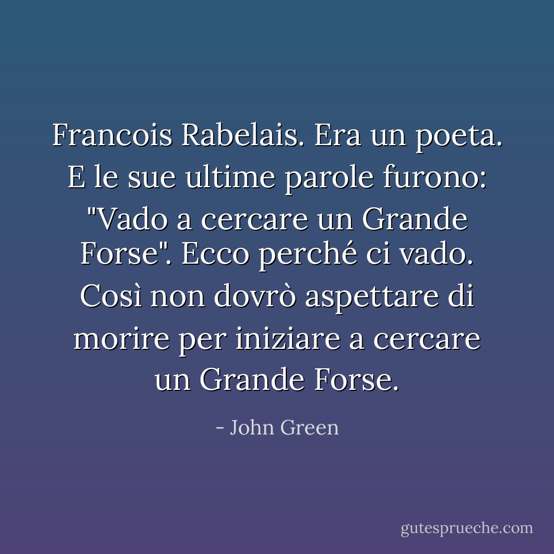Francois Rabelais. Era un poeta. E le sue ultime parole furono: "Vado a cercare un Grande Forse". Ecco perché ci vado. Così non dovrò aspettare di morire per iniziare a cercare un Grande Forse. - John Green