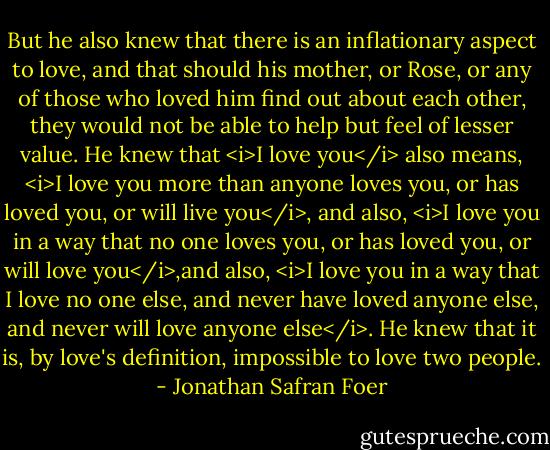 But he also knew that there is an inflationary aspect to love, and that should his mother, or Rose, or any of those who loved him find out about each other, they would not be able to help but feel of lesser value. He knew that <i>I love you</i> also means, <i>I love you more than anyone loves you, or has loved you, or will live you</i>, and also, <i>I love you in a way that no one loves you, or has loved you, or will love you</i>,and also, <i>I love you in a way that I love no one else, and never have loved anyone else, and never will love anyone else</i>. He knew that it is, by love's definition, impossible to love two people. - Jonathan Safran Foer