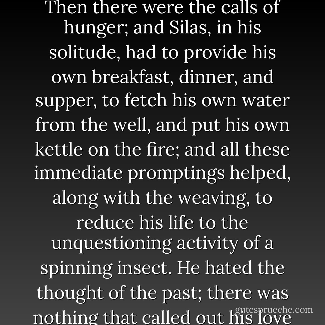He seemed to weave, like the spider, from pure impulse, without reflection. Every man's work, pursued steadily, tends in this way to become an end in itself, and so to bridge over the loveless chasms of life. Silas's hand satisfied itself with throwing the shuttle, and his eye with seeing the little squares in the cloth complete themselves under his effort. Then there were the calls of hunger; and Silas, in his solitude, had to provide his own breakfast, dinner, and supper, to fetch his own water from the well, and put his own kettle on the fire; and all these immediate promptings helped, along with the weaving, to reduce his life to the unquestioning activity of a spinning insect. He hated the thought of the past; there was nothing that called out his love and fellowship toward the strangers he had come amongst; and the future was all dark, for there was no Unseen Love that cared for him. Thought was arrested by utter bewilderment, not its old narrow pathway was closed, and affection seemed to have died under the bruise that had fallen on its keenest nerves. - George Eliot