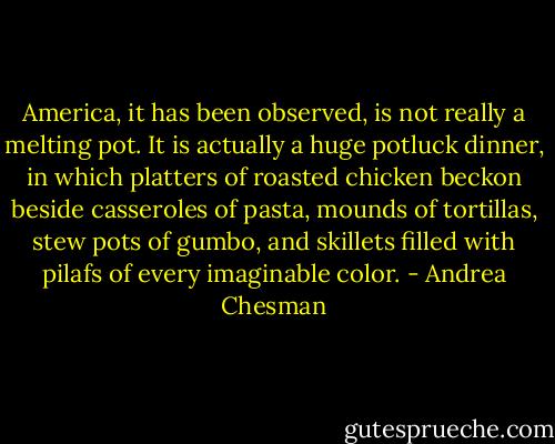 America, it has been observed, is not really a melting pot. It is actually a huge potluck dinner, in which platters of roasted chicken beckon beside casseroles of pasta, mounds of tortillas, stew pots of gumbo, and skillets filled with pilafs of every imaginable color. - Andrea Chesman