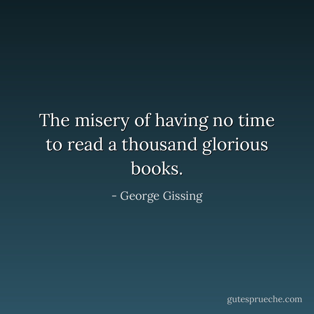 The misery of having no time to read a thousand glorious books. - George Gissing