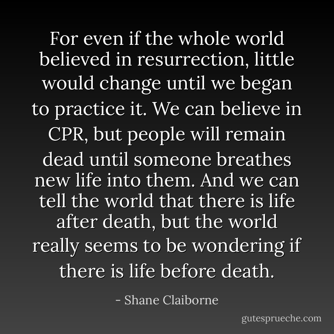 For even if the whole world believed in resurrection, little would change until we began to practice it. We can believe in CPR, but people will remain dead until someone breathes new life into them. And we can tell the world that there is life after death, but the world really seems to be wondering if there is life before death. - Shane Claiborne