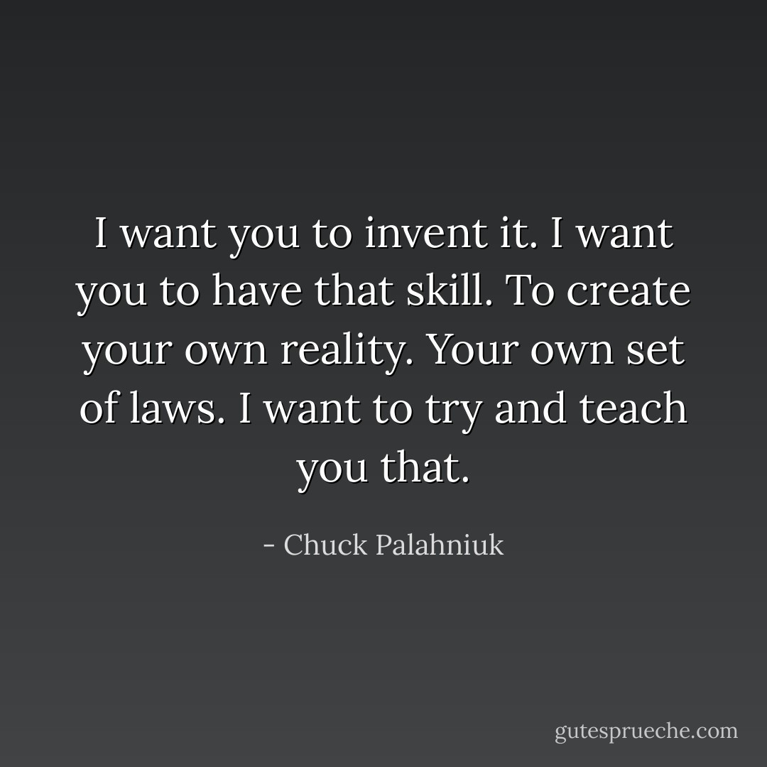 I want you to invent it. I want you to have that skill. To create your own reality. Your own set of laws. I want to try and teach you that. - Chuck Palahniuk