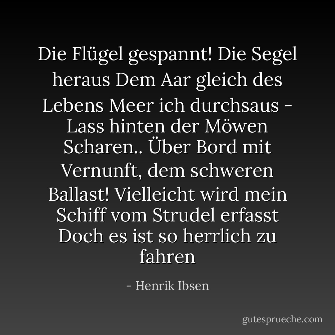 Die Flügel gespannt! Die Segel heraus<br />Dem Aar gleich des Lebens Meer ich durchsaus -<br />Lass hinten der Möwen Scharen..<br />Über Bord mit Vernunft, dem schweren Ballast!<br />Vielleicht wird mein Schiff vom Strudel erfasst<br />Doch es ist so herrlich zu fahren - Henrik Ibsen