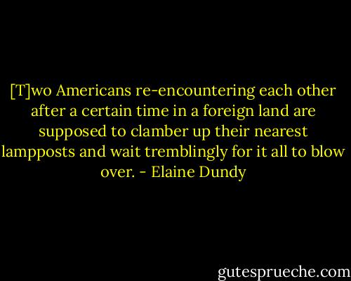 [T]wo Americans re-encountering each other after a certain time in a foreign land are supposed to clamber up their nearest lampposts and wait tremblingly for it all to blow over. - Elaine Dundy