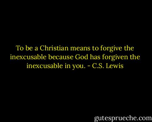 To be a Christian means to forgive the inexcusable because God has forgiven the inexcusable in you. - C.S. Lewis
