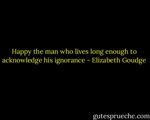 Happy the man who lives long enough to acknowledge his ignorance - Elizabeth Goudge