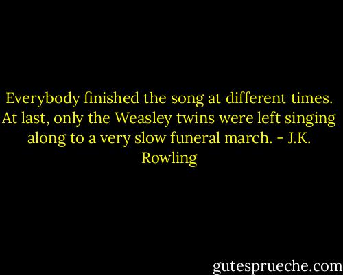 Everybody finished the song at different times. At last, only the Weasley twins were left singing along to a very slow funeral march. - J.K. Rowling