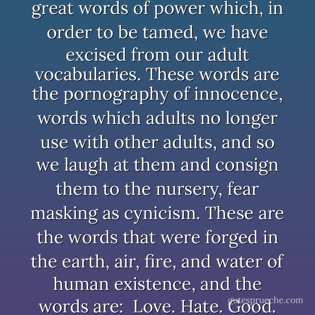 And for adults, the world of fantasy books returns to us the great words of power which, in order to be tamed, we have excised from our adult vocabularies. These words are the pornography of innocence, words which adults no longer use with other adults, and so we laugh at them and consign them to the nursery, fear masking as cynicism. These are the words that were forged in the earth, air, fire, and water of human existence, and the words are:<br /><br />Love. Hate. Good. Evil. Courage. Honor. Truth. - Jane Yolen