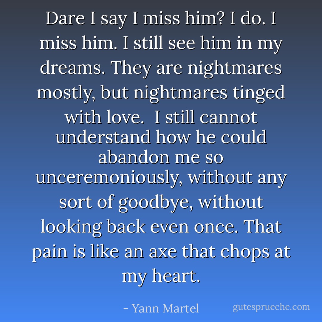 Dare I say I miss him? I do. I miss him. I still see him in my dreams. They are nightmares mostly, but nightmares tinged with love.<br /><br />I still cannot understand how he could abandon me so unceremoniously, without any sort of goodbye, without looking back even once. That pain is like an axe that chops at my heart. - Yann Martel