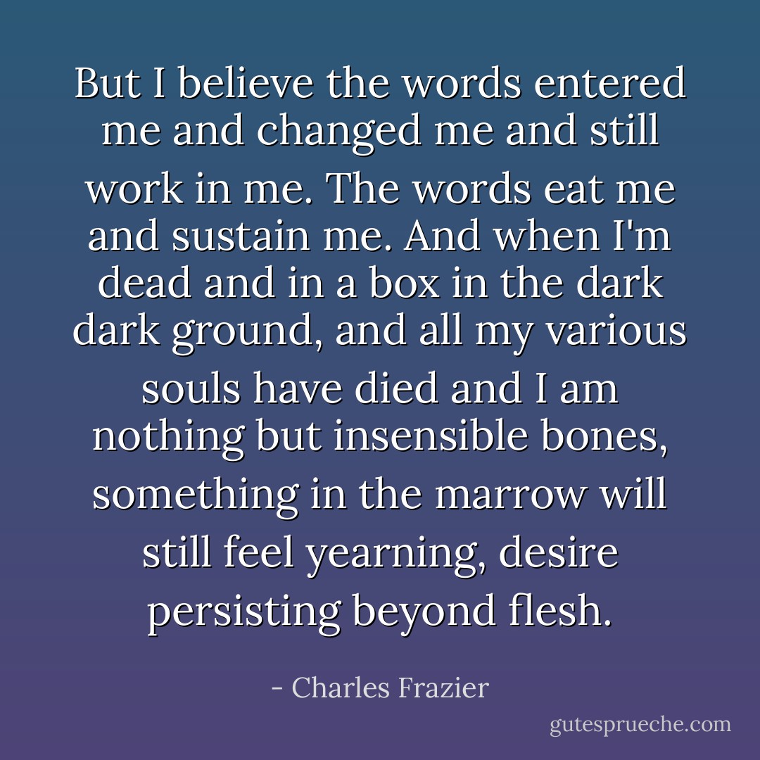 But I believe the words entered me and changed me and still work in me. The words eat me and sustain me. And when I'm dead and in a box in the dark dark ground, and all my various souls have died and I am nothing but insensible bones, something in the marrow will still feel yearning, desire persisting beyond flesh. - Charles Frazier