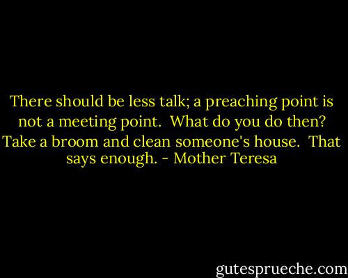 There should be less talk; a preaching point is not a meeting point. <br />What do you do then? Take a broom and clean someone's house. <br />That says enough. - Mother Teresa