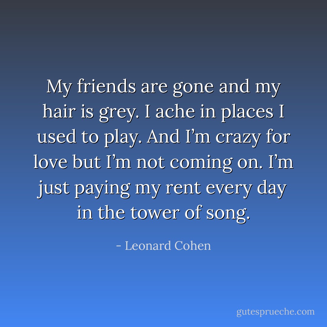 My friends are gone and my hair is grey.<br />I ache in places I used to play.<br />And I’m crazy for love but I’m not coming on.<br />I’m just paying my rent every day in the tower of song. - Leonard Cohen