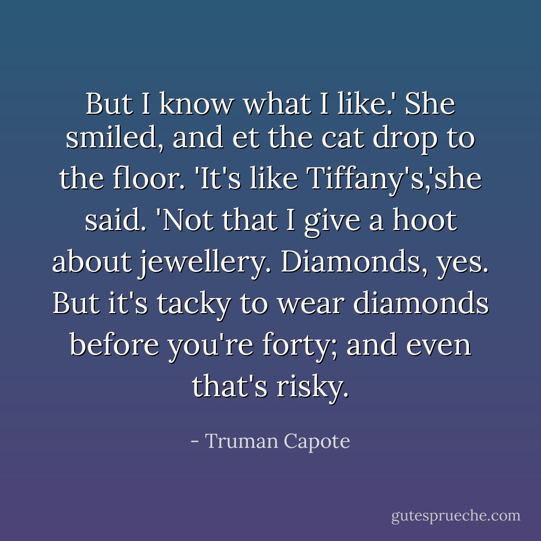 But I know what I like.' She smiled, and et the cat drop to the floor. 'It's like Tiffany's,'she said. 'Not that I give a hoot about jewellery. Diamonds, yes. But it's tacky to wear diamonds before you're forty; and even that's risky. - Truman Capote