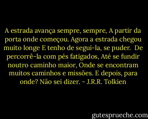 A estrada avança sempre, sempre,<br />A partir da porta onde começou.<br />Agora a estrada chegou muito longe<br />E tenho de segui-la, se puder.<br /><br />De percorrê-la com pés fatigados,<br />Até se fundir noutro caminho maior,<br />Onde se encontram muitos caminhos e missões.<br />E depois, para onde? Não sei dizer. - J.R.R. Tolkien