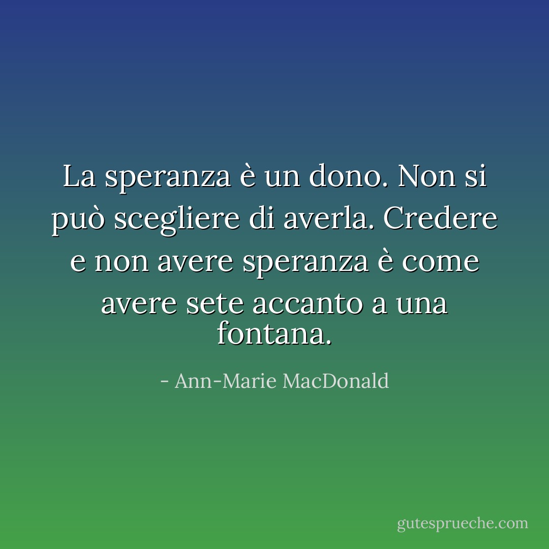 La speranza è un dono. Non si può scegliere di averla. Credere e non avere speranza è come avere sete accanto a una fontana. - Ann-Marie MacDonald