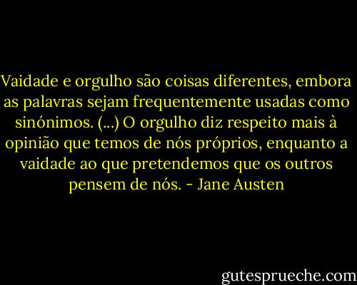 Vaidade e orgulho são coisas diferentes, embora as palavras sejam frequentemente usadas como sinónimos. (...) O orgulho diz respeito mais à opinião que temos de nós próprios, enquanto a vaidade ao que pretendemos que os outros pensem de nós. - Jane Austen