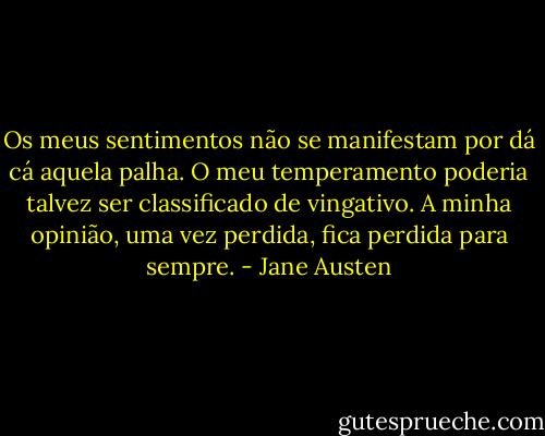 Os meus sentimentos não se manifestam por dá cá aquela palha. O meu temperamento poderia talvez ser classificado de vingativo. A minha opinião, uma vez perdida, fica perdida para sempre. - Jane Austen