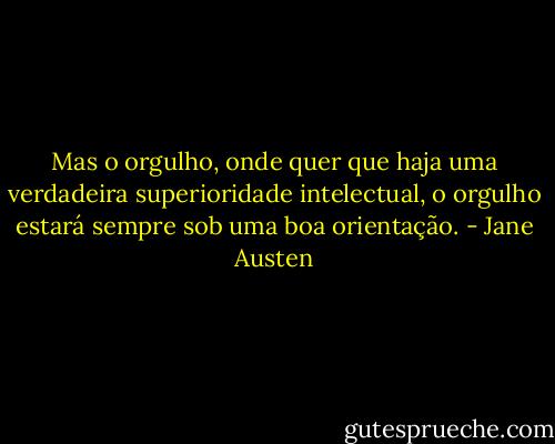 Mas o orgulho, onde quer que haja uma verdadeira superioridade intelectual, o orgulho estará sempre sob uma boa orientação. - Jane Austen