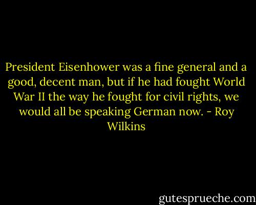 President Eisenhower was a fine general and a good, decent man, but if he had fought World War II the way he fought for civil rights, we would all be speaking German now. - Roy Wilkins
