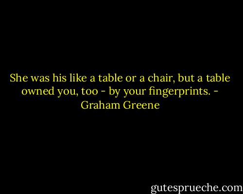 She was his like a table or a chair, but a table owned you, too - by your fingerprints. - Graham Greene