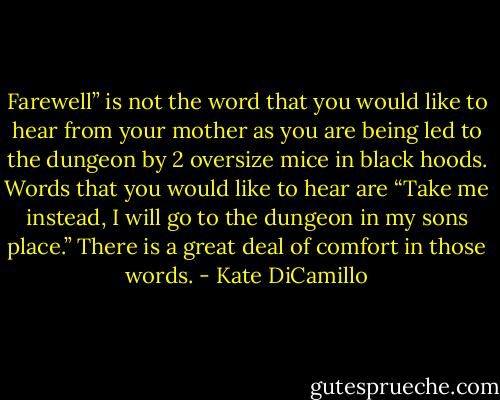 Farewell” is not the word that you would like to hear from your mother as you are being led to the dungeon by 2 oversize mice in black hoods.<br />Words that you would like to hear are “Take me instead, I will go to the dungeon in my sons place.” There is a great deal of comfort in those words. - Kate DiCamillo