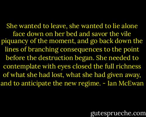 She wanted to leave, she wanted to lie alone face down on her bed and savor the vile piquancy of the moment, and go back down the lines of branching consequences to the point before the destruction began. She needed to contemplate with eyes closed the full richness of what she had lost, what she had given away, and to anticipate the new regime. - Ian McEwan