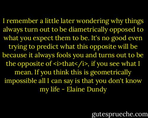I remember a little later wondering why things always turn out to be diametrically opposed to what you expect them to be. It's no good even trying to predict what this opposite will be because it always fools you and turns out to be the opposite of <i>that</i>, if you see what I mean. If you think this is geometrically impossible all I can say is that you don't know my life - Elaine Dundy