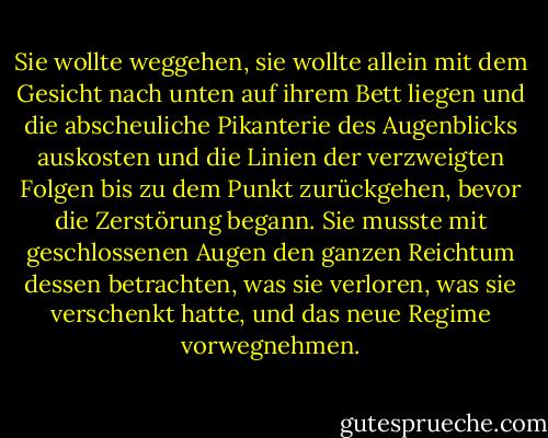 Sie wollte weggehen, sie wollte allein mit dem Gesicht nach unten auf ihrem Bett liegen und die abscheuliche Pikanterie des Augenblicks auskosten und die Linien der verzweigten Folgen bis zu dem Punkt zurückgehen, bevor die Zerstörung begann. Sie musste mit geschlossenen Augen den ganzen Reichtum dessen betrachten, was sie verloren, was sie verschenkt hatte, und das neue Regime vorwegnehmen. - Ian McEwan<