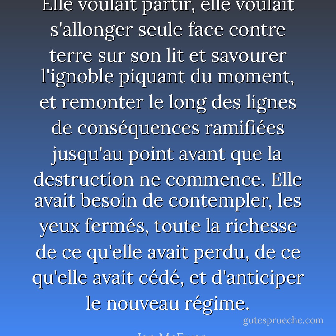 Elle voulait partir, elle voulait s'allonger seule face contre terre sur son lit et savourer l'ignoble piquant du moment, et remonter le long des lignes de conséquences ramifiées jusqu'au point avant que la destruction ne commence. Elle avait besoin de contempler, les yeux fermés, toute la richesse de ce qu'elle avait perdu, de ce qu'elle avait cédé, et d'anticiper le nouveau régime. - Ian McEwan
