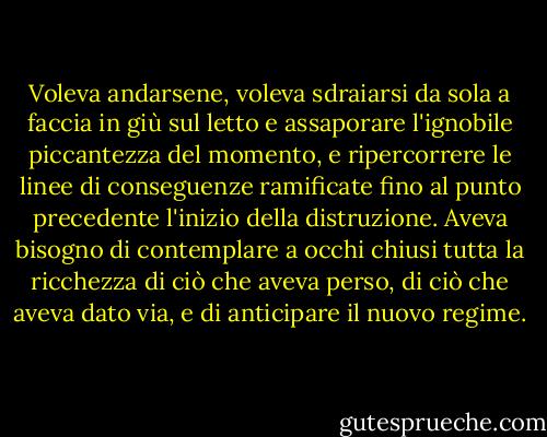 Voleva andarsene, voleva sdraiarsi da sola a faccia in giù sul letto e assaporare l'ignobile piccantezza del momento, e ripercorrere le linee di conseguenze ramificate fino al punto precedente l'inizio della distruzione. Aveva bisogno di contemplare a occhi chiusi tutta la ricchezza di ciò che aveva perso, di ciò che aveva dato via, e di anticipare il nuovo regime. - Ian McEwan