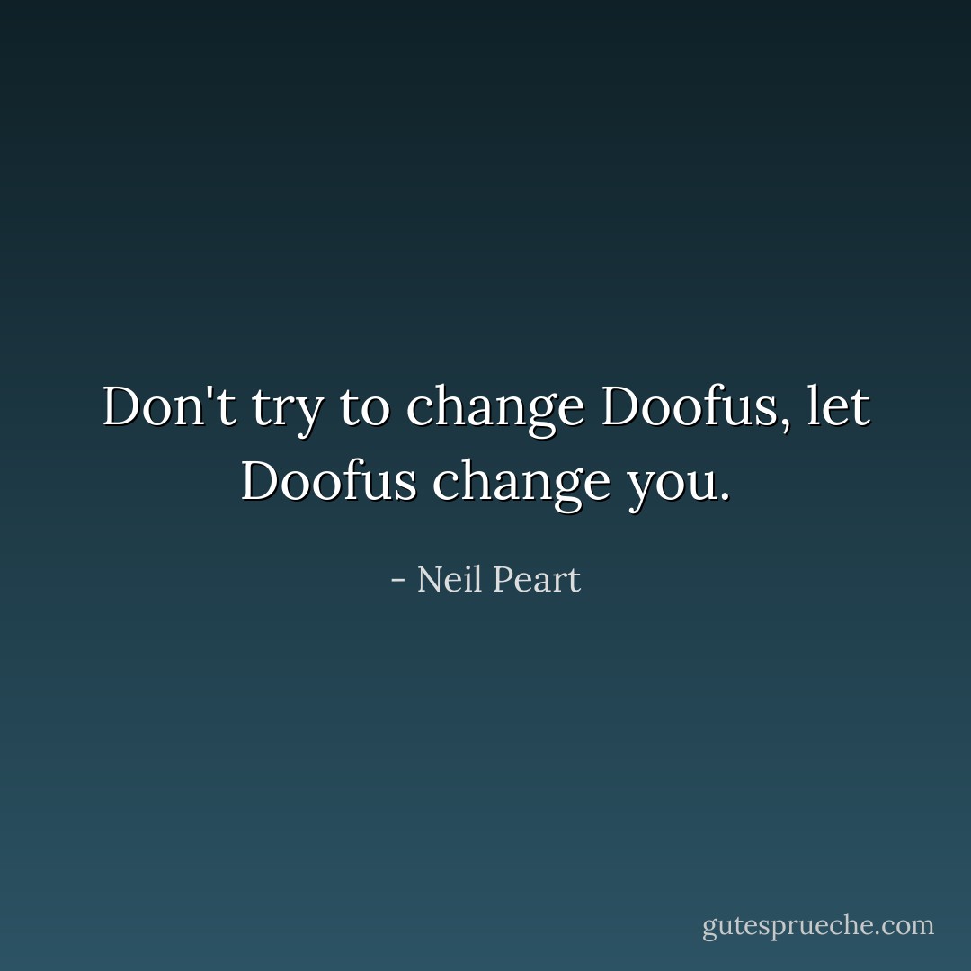 Don't try to change Doofus, let Doofus change you. - Neil Peart