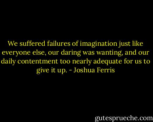 We suffered failures of imagination just like everyone else, our daring was wanting, and our daily contentment too nearly adequate for us to give it up. - Joshua Ferris