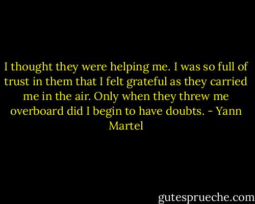 I thought they were helping me. I was so full of trust in them that I felt grateful as they carried me in the air. Only when they threw me overboard did I begin to have doubts. - Yann Martel