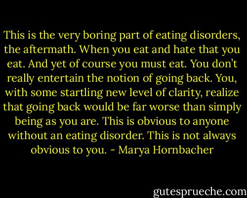 This is the very boring part of eating disorders, the aftermath. When you eat and hate that you eat. And yet of course you must eat. You don’t really entertain the notion of going back. You, with some startling new level of clarity, realize that going back would be far worse than simply being as you are. This is obvious to anyone without an eating disorder. This is not always obvious to you. - Marya Hornbacher