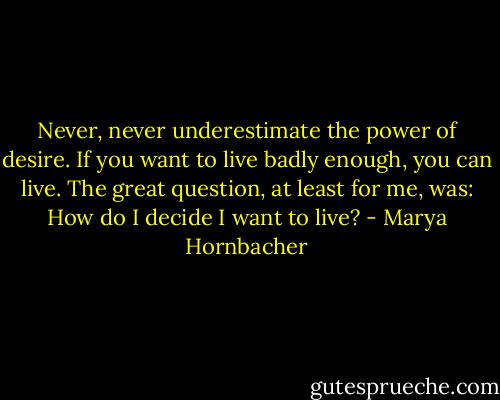 Never, never underestimate the power of desire. If you want to live badly enough, you can live. The great question, at least for me, was: How do I decide I want to live? - Marya Hornbacher