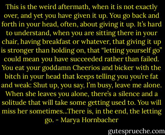 This is the weird aftermath, when it is not exactly over, and yet you have given it up. You go back and forth in your head, often, about giving it up. It’s hard to understand, when you are sitting there in your chair, having breakfast or whatever, that giving it up is stronger than holding on, that “letting yourself go” could mean you have succeeded rather than failed. You eat your goddamn Cheerios and bicker with the bitch in your head that keeps telling you you’re fat and weak: Shut up, you say, I’m busy, leave me alone. When she leaves you alone, there’s a silence and a solitude that will take some getting used to. You will miss her sometimes...There is, in the end, the letting go. - Marya Hornbacher
