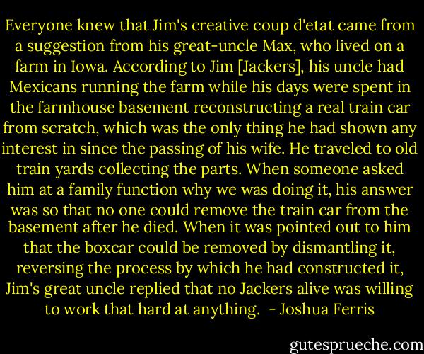 Everyone knew that Jim's creative coup d'etat came from a suggestion from his great-uncle Max, who lived on a farm in Iowa. According to Jim [Jackers], his uncle had Mexicans running the farm while his days were spent in the farmhouse basement reconstructing a real train car from scratch, which was the only thing he had shown any interest in since the passing of his wife. He traveled to old train yards collecting the parts. When someone asked him at a family function why we was doing it, his answer was so that no one could remove the train car from the basement after he died. When it was pointed out to him that the boxcar could be removed by dismantling it, reversing the process by which he had constructed it, Jim's great uncle replied that no Jackers alive was willing to work that hard at anything.  - Joshua Ferris