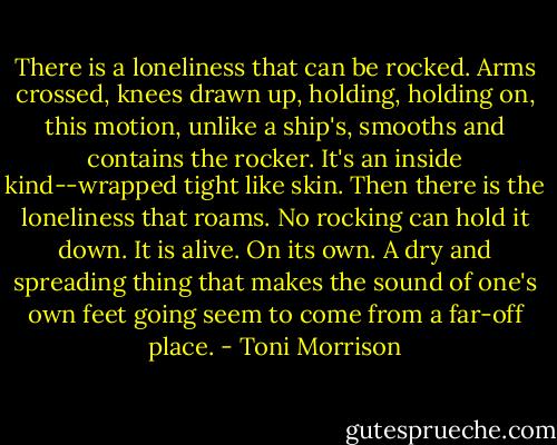 There is a loneliness that can be rocked. Arms crossed, knees drawn up, holding, holding on, this motion, unlike a ship's, smooths and contains the rocker. It's an inside kind--wrapped tight like skin. Then there is the loneliness that roams. No rocking can hold it down. It is alive. On its own. A dry and spreading thing that makes the sound of one's own feet going seem to come from a far-off place. - Toni Morrison