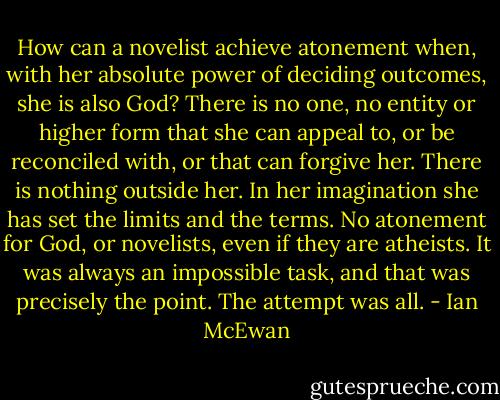 How can a novelist achieve atonement when, with her absolute power of deciding outcomes, she is also God? There is no one, no entity or higher form that she can appeal to, or be reconciled with, or that can forgive her. There is nothing outside her. In her imagination she has set the limits and the terms. No atonement for God, or novelists, even if they are atheists. It was always an impossible task, and that was precisely the point. The attempt was all. - Ian McEwan