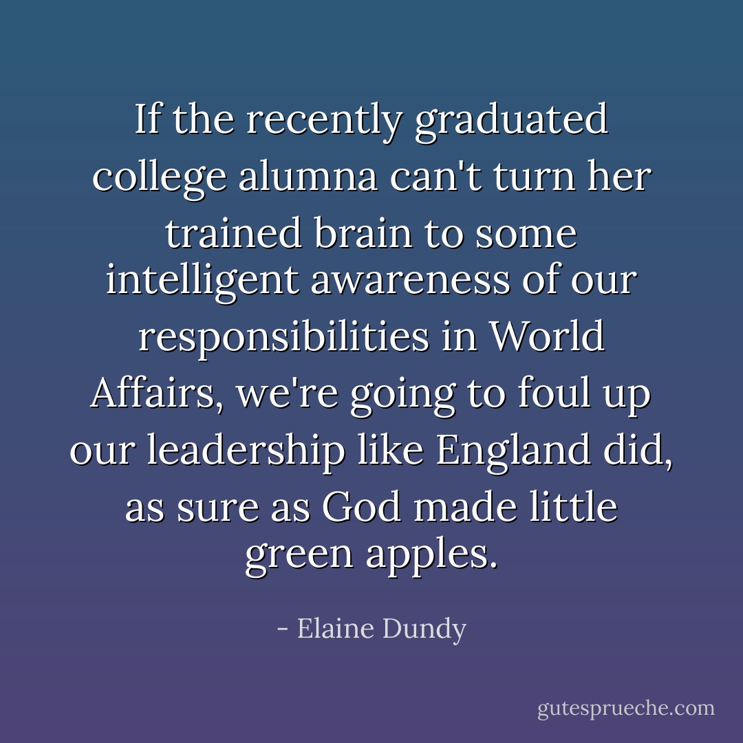 If the recently graduated college alumna can't turn her trained brain to some intelligent awareness of our responsibilities in World Affairs, we're going to foul up our leadership like England did, as sure as God made little green apples. - Elaine Dundy