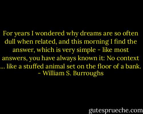For years I wondered why dreams are so often dull when related, and this morning I find the answer, which is very simple - like most answers, you have always known it: No context ... like a stuffed animal set on the floor of a bank. - William S. Burroughs