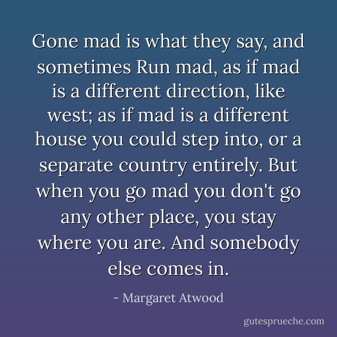 <i>Gone mad</i> is what they say, and sometimes <i>Run mad</i>, as if mad is a different direction, like west; as if mad is a different house you could step into, or a separate country entirely. But when you go mad you don't go any other place, you stay where you are. And somebody else comes in. - Margaret Atwood
