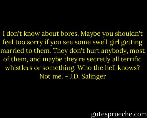 I don't know about bores. Maybe you shouldn't feel too sorry if you see some swell girl getting married to them. They don't hurt anybody, most of them, and maybe they're secretly all terrific whistlers or something. Who the hell knows? Not me. - J.D. Salinger
