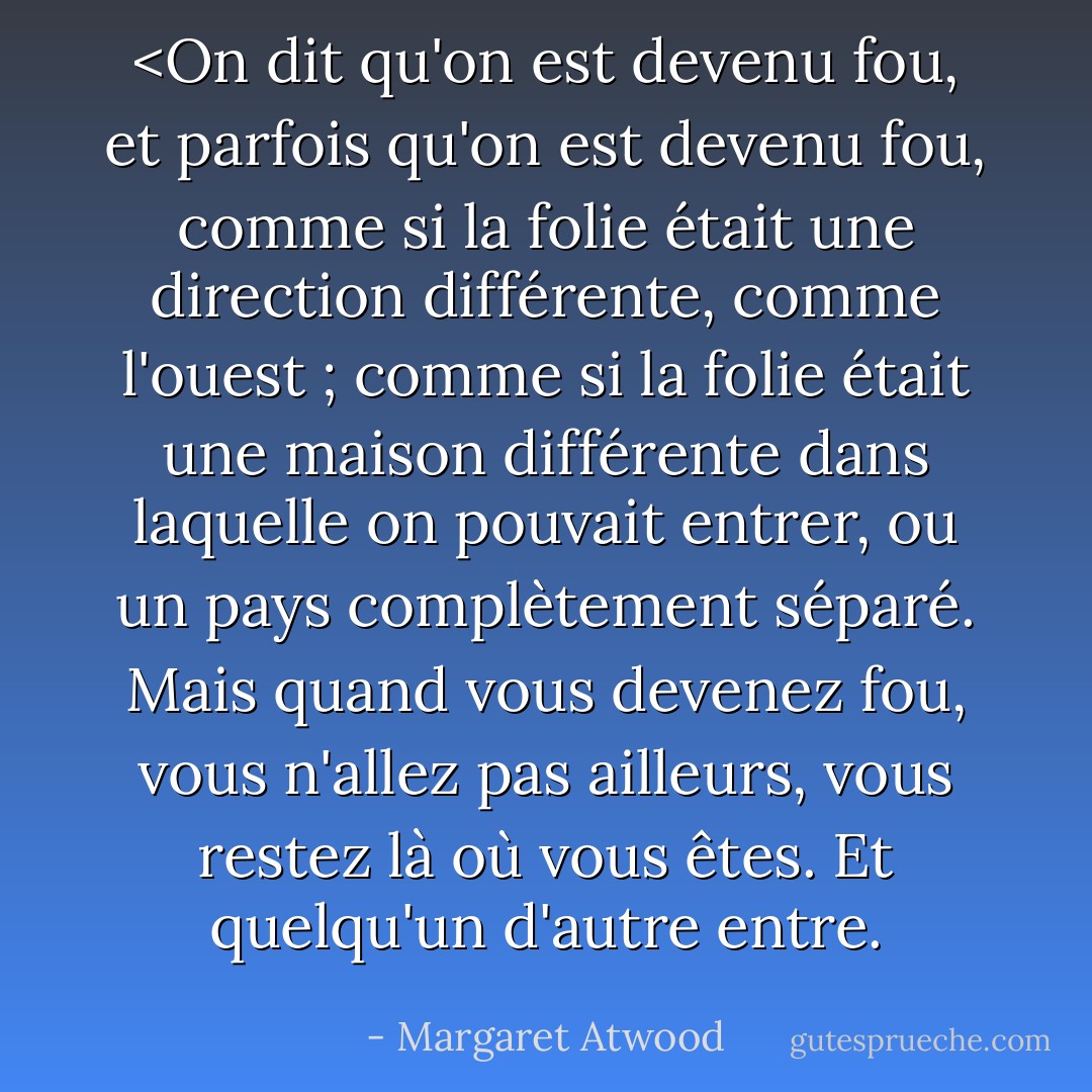 <On dit qu'on est devenu fou, et parfois qu'on est devenu fou, comme si la folie était une direction différente, comme l'ouest ; comme si la folie était une maison différente dans laquelle on pouvait entrer, ou un pays complètement séparé. Mais quand vous devenez fou, vous n'allez pas ailleurs, vous restez là où vous êtes. Et quelqu'un d'autre entre. - Margaret Atwood
