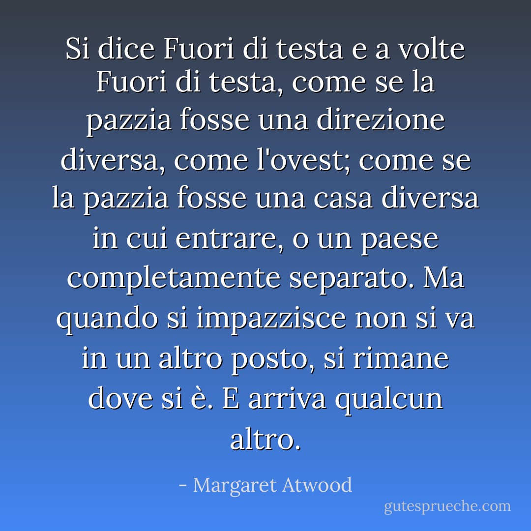 Si dice <i>Fuori di testa</i> e a volte <i>Fuori di testa</i>, come se la pazzia fosse una direzione diversa, come l'ovest; come se la pazzia fosse una casa diversa in cui entrare, o un paese completamente separato. Ma quando si impazzisce non si va in un altro posto, si rimane dove si è. E arriva qualcun altro. - Margaret Atwood