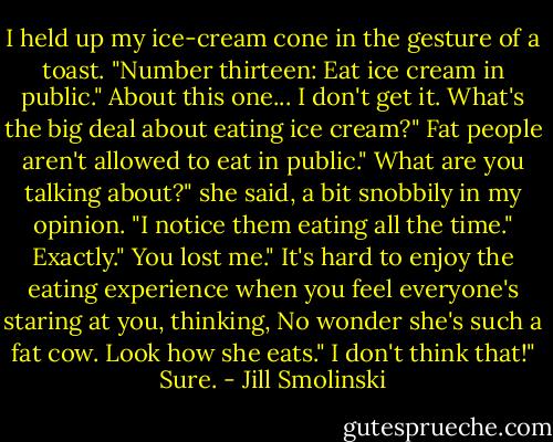 I held up my ice-cream cone in the gesture of a toast. "Number thirteen: Eat ice cream in public."<br />About this one... I don't get it. What's the big deal about eating ice cream?"<br />Fat people aren't allowed to eat in public."<br />What are you talking about?" she said, a bit snobbily in my opinion. "I notice them eating all the time."<br />Exactly."<br />You lost me."<br />It's hard to enjoy the eating experience when you feel everyone's staring at you, thinking, No wonder she's such a fat cow. Look how she eats."<br />I don't think that!"<br />Sure. - Jill Smolinski