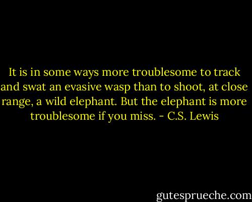 It is in some ways more troublesome to track and swat an evasive wasp than to shoot, at close range, a wild elephant. But the elephant is more troublesome if you miss. - C.S. Lewis