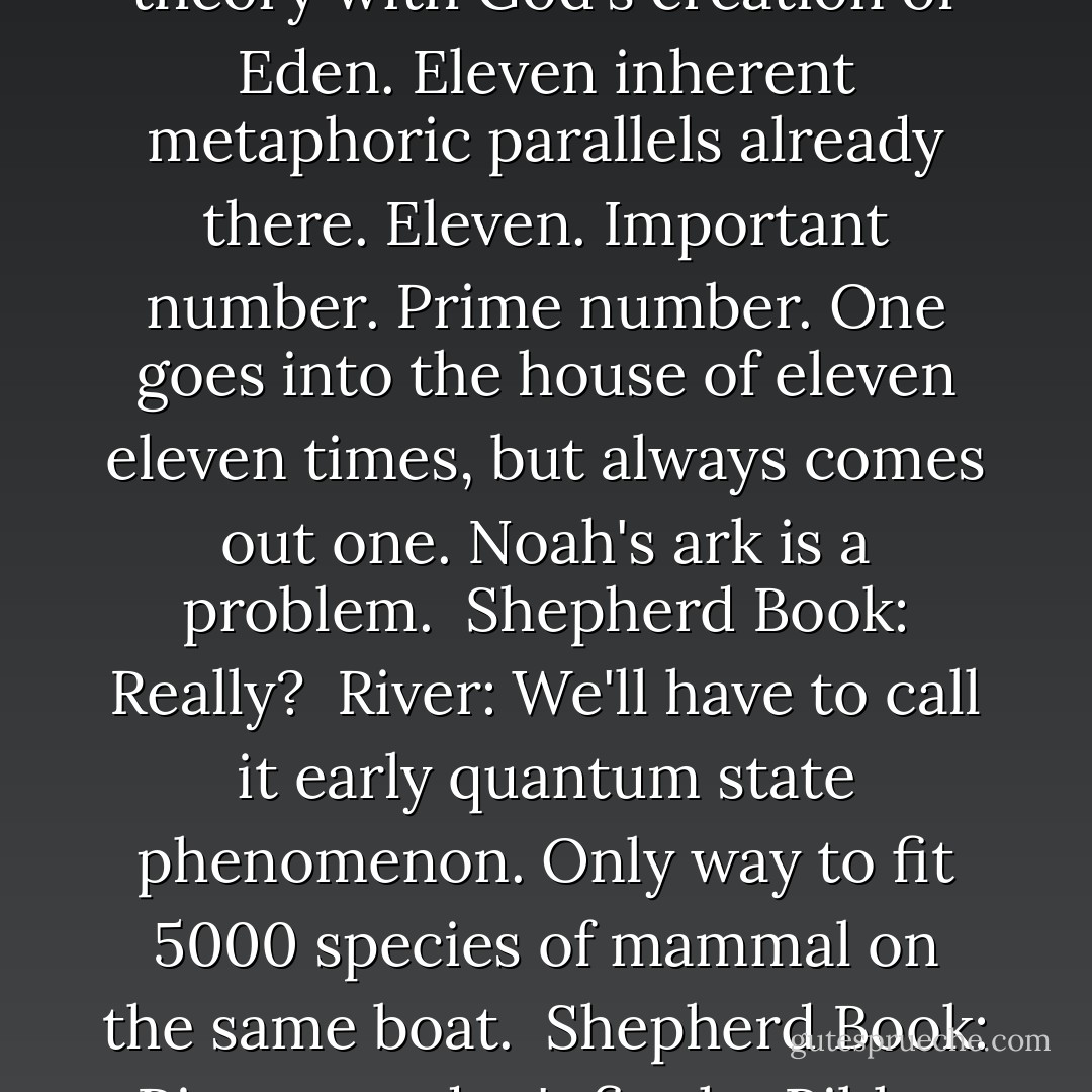 Shepherd Book: What are we up to, sweetheart? <br />River: Fixing your Bible. <br />Book: I, um... What? <br />River: Bible's broken. Contradictions, false logistics - doesn't make sense. <br />Shepherd Book: No, no. You-you-you can't... <br />River: So we'll integrate non-progressional evolution theory with God's creation of Eden. Eleven inherent metaphoric parallels already there. Eleven. Important number. Prime number. One goes into the house of eleven eleven times, but always comes out one. Noah's ark is a problem. <br />Shepherd Book: Really? <br />River: We'll have to call it early quantum state phenomenon. Only way to fit 5000 species of mammal on the same boat. <br />Shepherd Book: River, you don't fix the Bible. <br />River: It's broken. It doesn't make sense. <br />Book: It's not about making sense. It's about believing in something, and letting that belief be real enough to change your life. It's about faith. You don't fix faith, River. It fixes you. - Ben Edlund